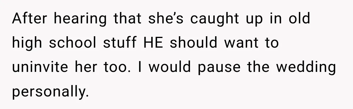 After hearing that she’s caught up in old high school stuff HE should want to uninvite her too. I would pause the wedding personally.