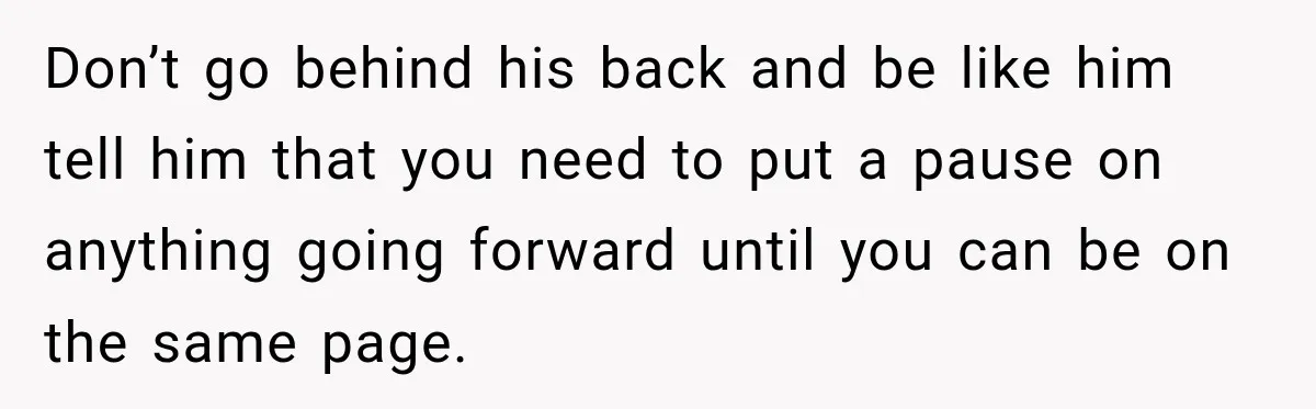 Don’t go behind his back and be like him tell him that you need to put a pause on anything going forward until you can be on the same page.
