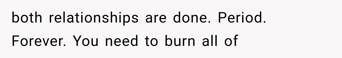 both relationships are done. Period. Forever. You need to burn all of