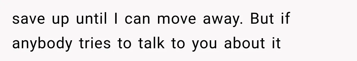 save up until I can move away. But if anybody tries to talk to you about it