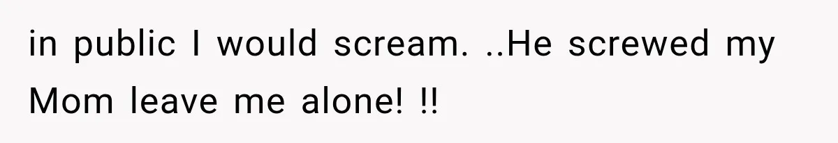 in public I would scream. ..He screwed my Mom leave me alone! !!