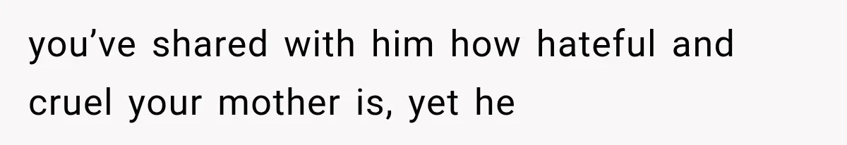 you’ve shared with him how hateful and cruel your mother is, yet he