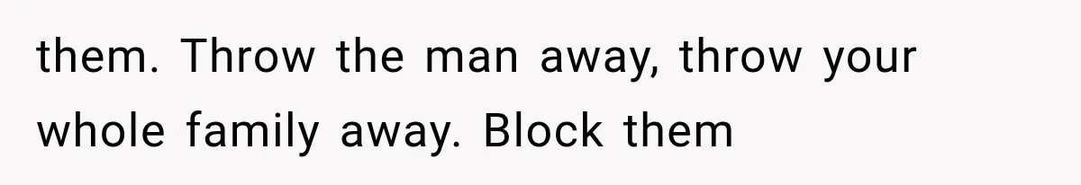 them. Throw the man away, throw your whole family away. Block them