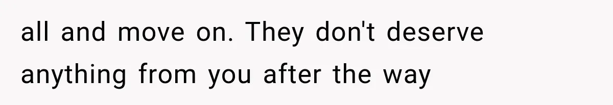 all and move on. They don't deserve anything from you after the way