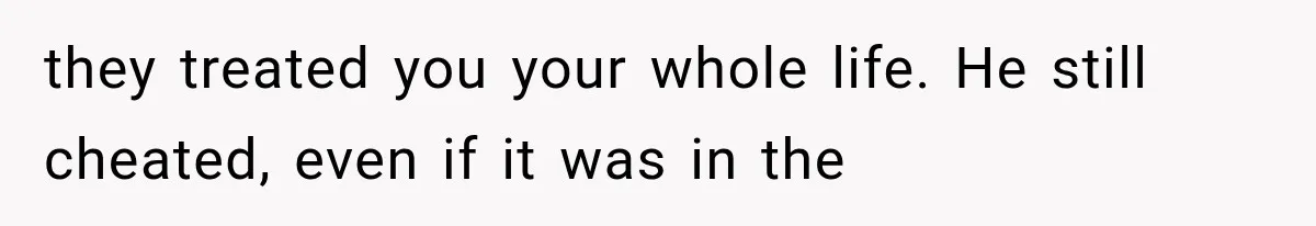 they treated you your whole life. He still cheated, even if it was in the