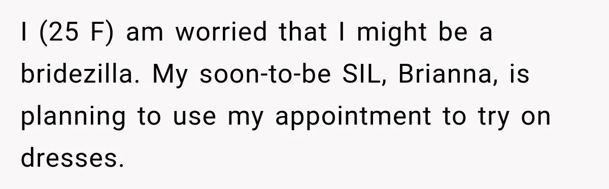 Bride Fears Being A “Bridezilla” After SIL Tries To Take Over Dress Appointment I (25 F) am worried that I might be a bridezilla. My soon-to-be SIL, Brianna, is planning to use my appointment to try on dresses.
