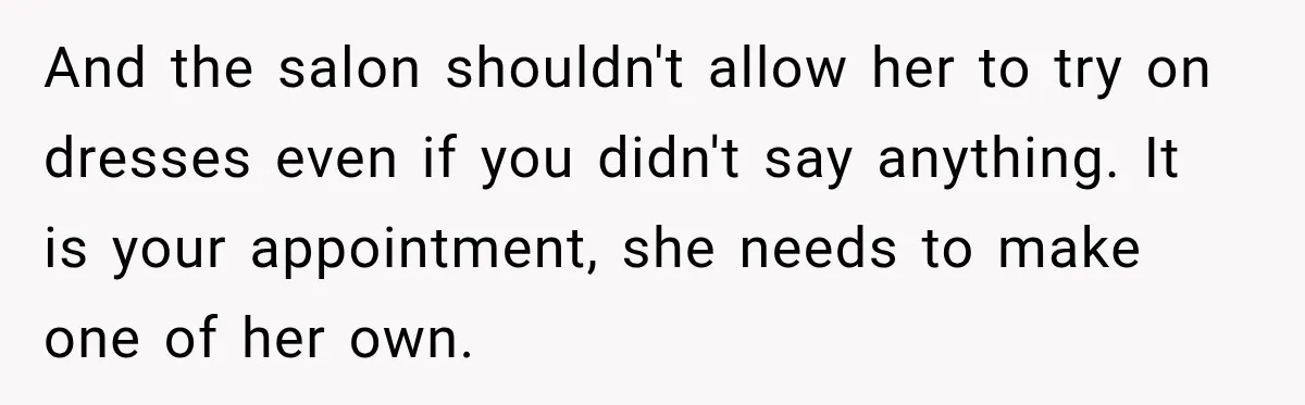 Bride Fears Being A “Bridezilla” After SIL Tries To Take Over Dress Appointment And the salon shouldn't allow her to try on dresses even if you didn't say anything. It is your appointment, she needs to make one of her own.