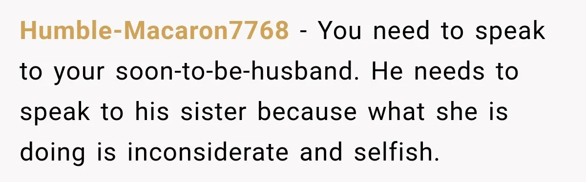 Bride Fears Being A “Bridezilla” After SIL Tries To Take Over Dress Appointment Humble-Macaron7768 − You need to speak to your soon-to-be-husband. He needs to speak to his sister because what she is doing is inconsiderate and selfish.