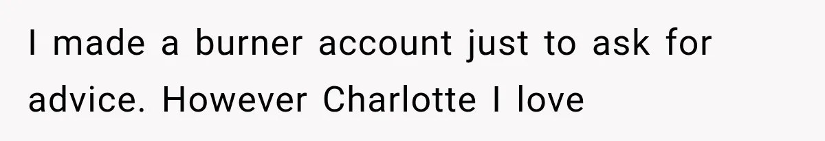 I made a burner account just to ask for advice. However Charlotte I love