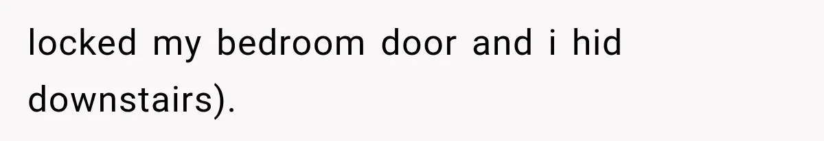 locked my bedroom door and i hid downstairs).
