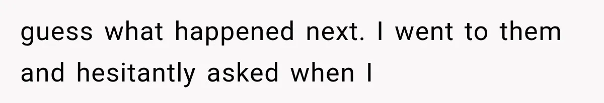 guess what happened next. I went to them and hesitantly asked when I