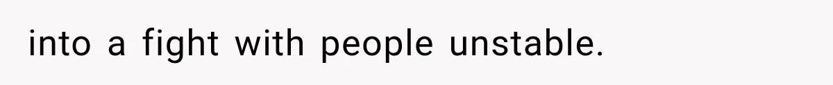 into a fight with people unstable.