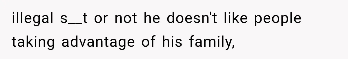 illegal s__t or not he doesn't like people taking advantage of his family,