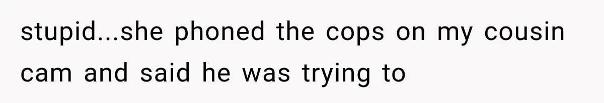 stupid...she phoned the cops on my cousin cam and said he was trying to