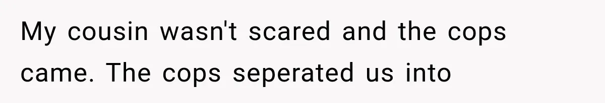 My cousin wasn't scared and the cops came. The cops seperated us into