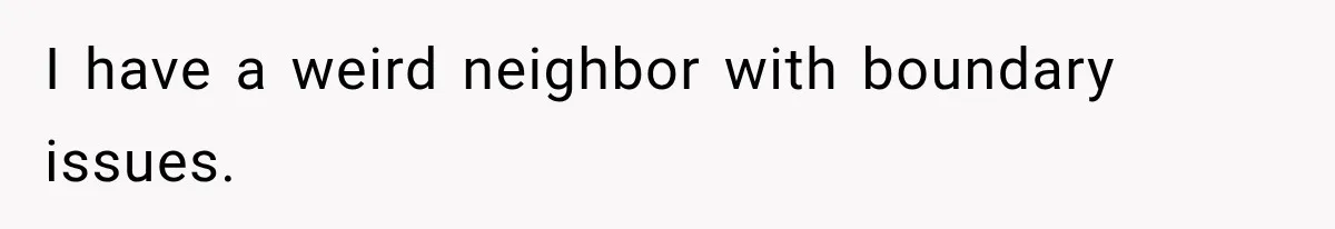 I have a weird neighbor with boundary issues.