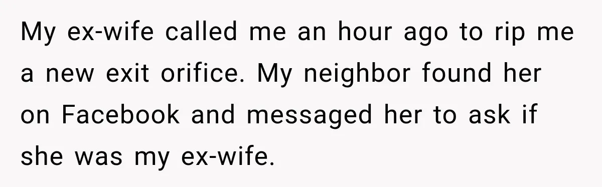 My ex-wife called me an hour ago to rip me a new exit orifice. My neighbor found her on Facebook and messaged her to ask if she was my ex-wife.