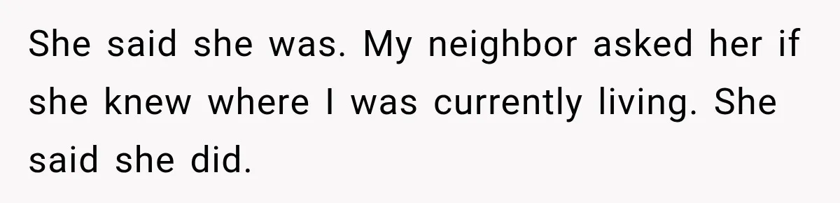 She said she was. My neighbor asked her if she knew where I was currently living. She said she did.