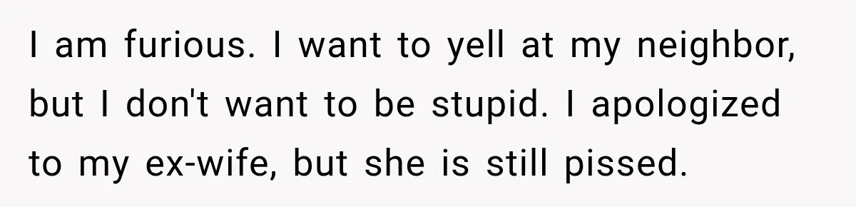 I am furious. I want to yell at my neighbor, but I don't want to be stupid. I apologized to my ex-wife, but she is still pissed.