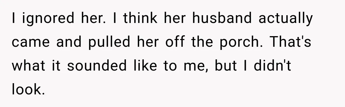 I ignored her. I think her husband actually came and pulled her off the porch. That's what it sounded like to me, but I didn't look.