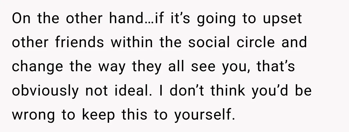He Sl_pt With His Best Friend’s Estranged Wife, and Now He’s Questioning Everything On the other hand…if it’s going to upset other friends within the social circle and change the way they all see you, that’s obviously not ideal. I don’t think you’d...