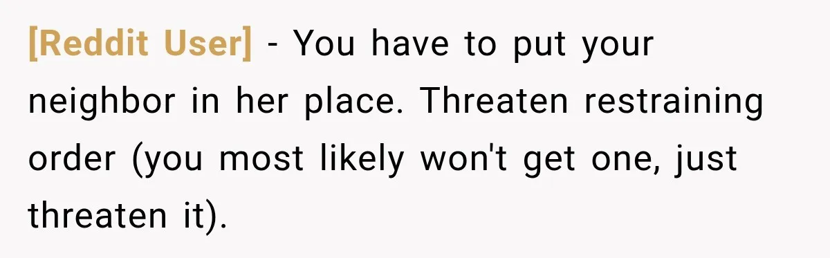 [Reddit User] − You have to put your neighbor in her place. Threaten restraining order (you most likely won't get one, just threaten it).