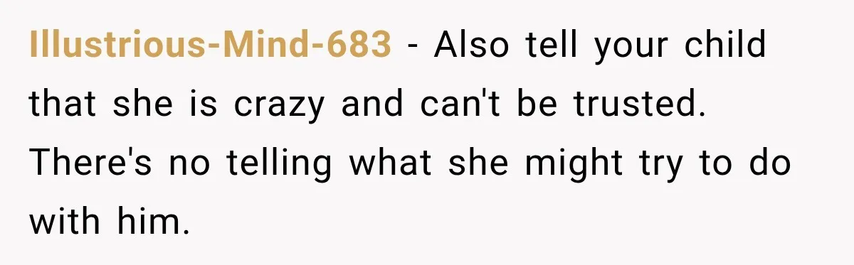 Illustrious-Mind-683 − Also tell your child that she is crazy and can't be trusted. There's no telling what she might try to do with him.