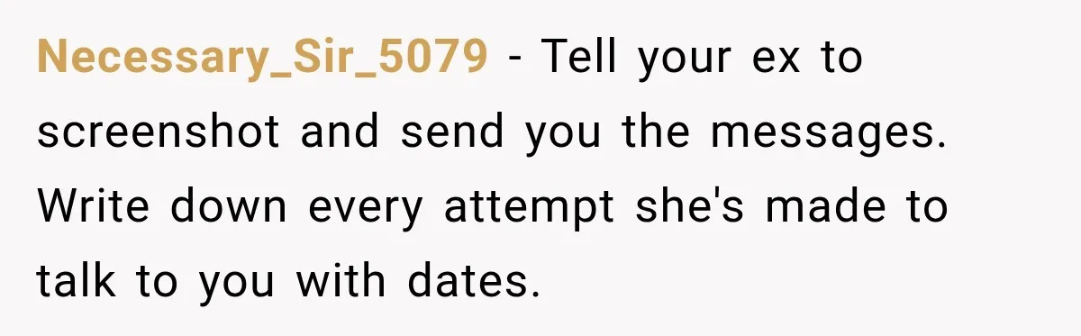 Necessary_Sir_5079 − Tell your ex to screenshot and send you the messages. Write down every attempt she's made to talk to you with dates.