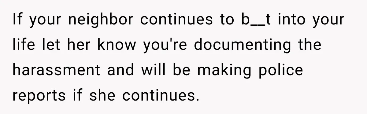 If your neighbor continues to b__t into your life let her know you're documenting the harassment and will be making police reports if she continues.