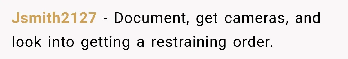 Jsmith2127 − Document, get cameras, and look into getting a restraining order.