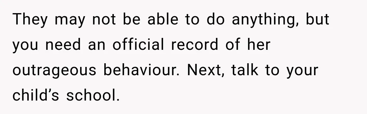 They may not be able to do anything, but you need an official record of her outrageous behaviour. Next, talk to your child’s school.