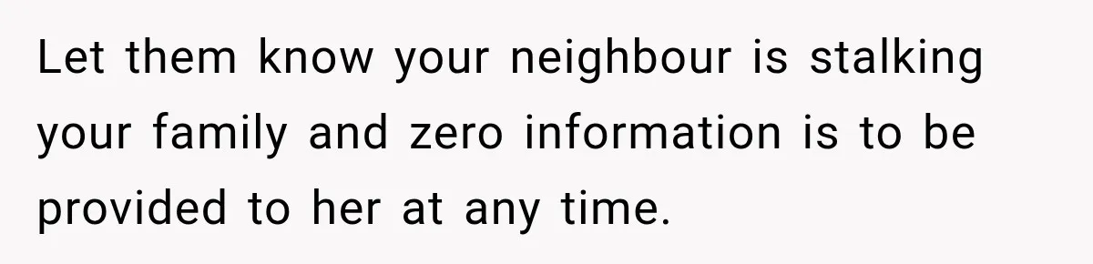 Let them know your neighbour is stalking your family and zero information is to be provided to her at any time.