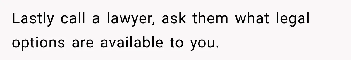 Lastly call a lawyer, ask them what legal options are available to you.