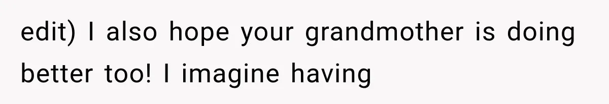 edit) I also hope your grandmother is doing better too! I imagine having