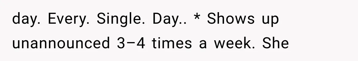 day. Every. Single. Day.. * Shows up unannounced 3–4 times a week. She