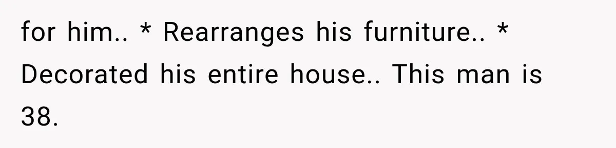 for him.. * Rearranges his furniture.. * Decorated his entire house.. This man is 38.