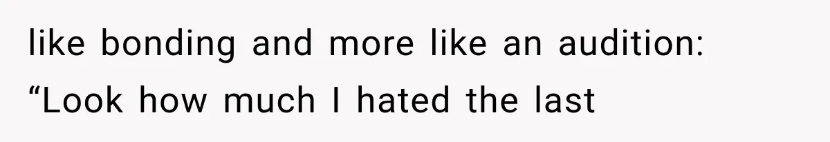 like bonding and more like an audition: “Look how much I hated the last