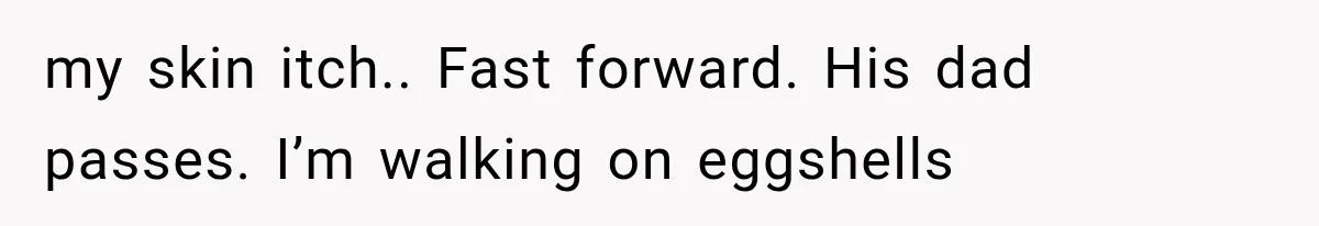 my skin itch.. Fast forward. His dad passes. I’m walking on eggshells