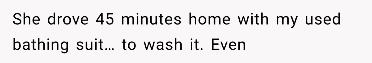 She drove 45 minutes home with my used bathing suit… to wash it. Even
