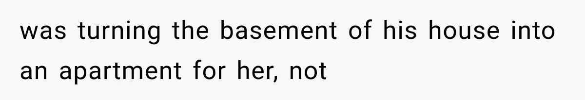 was turning the basement of his house into an apartment for her, not