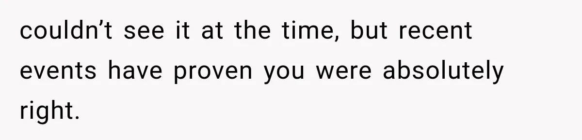 couldn’t see it at the time, but recent events have proven you were absolutely right.