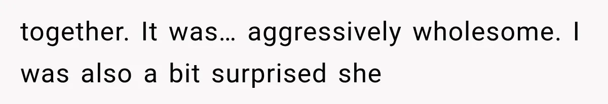 together. It was… aggressively wholesome. I was also a bit surprised she