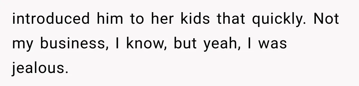 introduced him to her kids that quickly. Not my business, I know, but yeah, I was jealous.