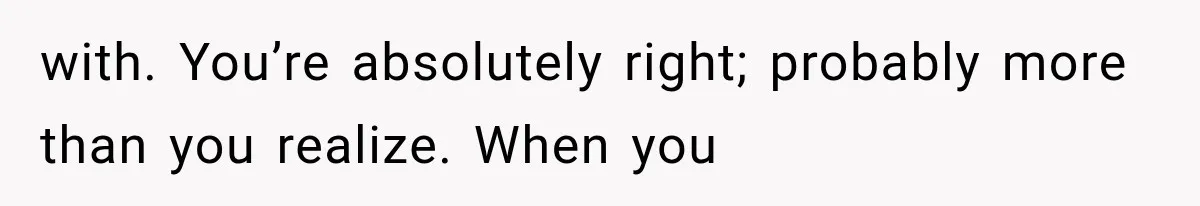 with. You’re absolutely right; probably more than you realize. When you