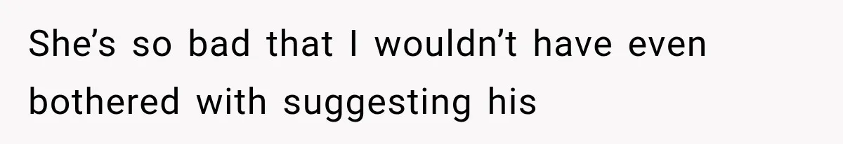 She’s so bad that I wouldn’t have even bothered with suggesting his