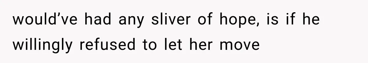 would’ve had any sliver of hope, is if he willingly refused to let her move