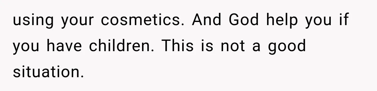 using your cosmetics. And God help you if you have children. This is not a good situation.