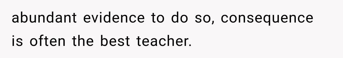 abundant evidence to do so, consequence is often the best teacher.