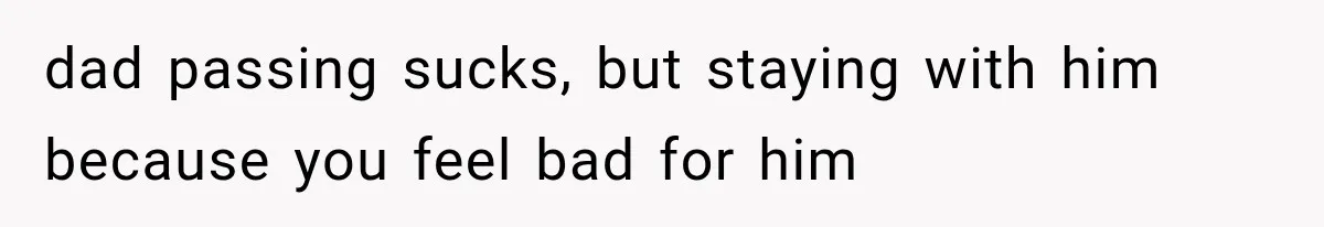 dad passing sucks, but staying with him because you feel bad for him