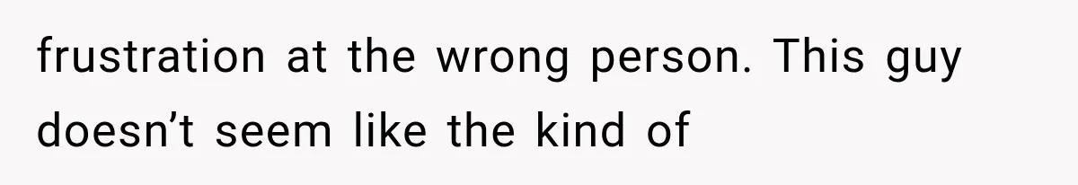 frustration at the wrong person. This guy doesn’t seem like the kind of